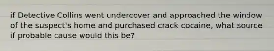 if Detective Collins went undercover and approached the window of the suspect's home and purchased crack cocaine, what source if probable cause would this be?