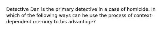 Detective Dan is the primary detective in a case of homicide. In which of the following ways can he use the process of context-dependent memory to his advantage?