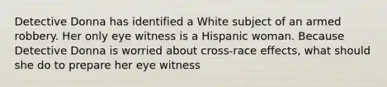 Detective Donna has identified a White subject of an armed robbery. Her only eye witness is a Hispanic woman. Because Detective Donna is worried about cross-race effects, what should she do to prepare her eye witness