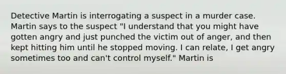 Detective Martin is interrogating a suspect in a murder case. Martin says to the suspect "I understand that you might have gotten angry and just punched the victim out of anger, and then kept hitting him until he stopped moving. I can relate, I get angry sometimes too and can't control myself." Martin is