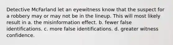 Detective McFarland let an eyewitness know that the suspect for a robbery may or may not be in the lineup. This will most likely result in a. the misinformation effect. b. fewer false identifications. c. more false identifications. d. greater witness confidence.