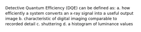 Detective Quantum Efficiency (DQE) can be defined as: a. how efficiently a system converts an x-ray signal into a useful output image b. characteristic of digital imaging comparable to recorded detail c. shuttering d. a histogram of luminance values