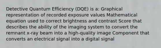 Detective Quantum Efficiency (DQE) is a: Graphical representation of recorded exposure values Mathematical equation used to correct brightness and contrast Score that describes the ability of the imaging system to convert the remnant x-ray beam into a high-quality image Component that converts an electrical signal into a digital signal