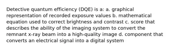 Detective quantum efficiency (DQE) is a: a. graphical representation of recorded exposure values b. mathematical equation used to correct brightness and contrast c. score that describes the ability of the imaging system to convert the remnant x-ray beam into a high-quality image d. component that converts an electrical signal into a digital system