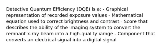 Detective Quantum Efficiency (DQE) is a: - Graphical representation of recorded exposure values - Mathematical equation used to correct brightness and contrast - Score that describes the ability of the imaging system to convert the remnant x-ray beam into a high-quality iamge - Component that converts an electrical signal into a digital signal