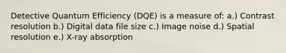 Detective Quantum Efficiency (DQE) is a measure of: a.) Contrast resolution b.) Digital data file size c.) Image noise d.) Spatial resolution e.) X-ray absorption