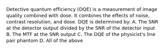 Detective quantum efficiency (DQE) is a measurement of image quality combined with dose. It combines the effects of noise, contrast resolution, and dose. DQE is determined by: A. The SNR at the detector output divided by the SNR of the detector input B. The MTF at the SNR output C. The DQE of the physicist's line pair phantom D. All of the above