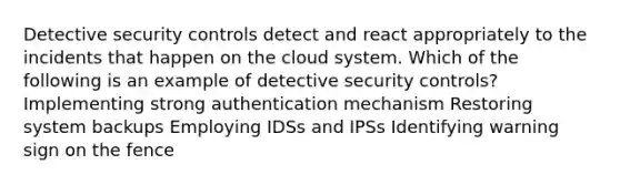 Detective security controls detect and react appropriately to the incidents that happen on the cloud system. Which of the following is an example of detective security controls? Implementing strong authentication mechanism Restoring system backups Employing IDSs and IPSs Identifying warning sign on the fence