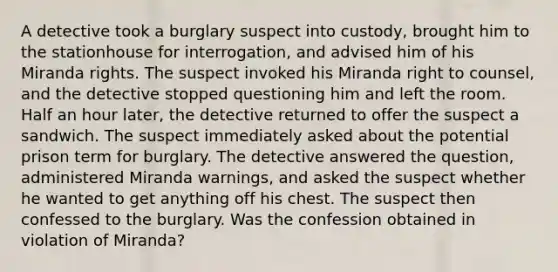 A detective took a burglary suspect into custody, brought him to the stationhouse for interrogation, and advised him of his Miranda rights. The suspect invoked his Miranda right to counsel, and the detective stopped questioning him and left the room. Half an hour later, the detective returned to offer the suspect a sandwich. The suspect immediately asked about the potential prison term for burglary. The detective answered the question, administered Miranda warnings, and asked the suspect whether he wanted to get anything off his chest. The suspect then confessed to the burglary. Was the confession obtained in violation of Miranda?