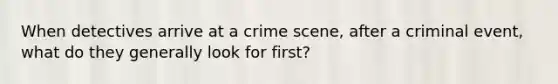 When detectives arrive at a crime scene, after a criminal event, what do they generally look for first?