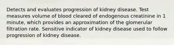 Detects and evaluates progression of kidney disease. Test measures volume of blood cleared of endogenous creatinine in 1 minute, which provides an approximation of the glomerular filtration rate. Sensitive indicator of kidney disease used to follow progression of kidney disease.