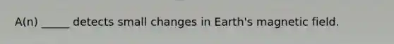 A(n) _____ detects small changes in Earth's magnetic field.