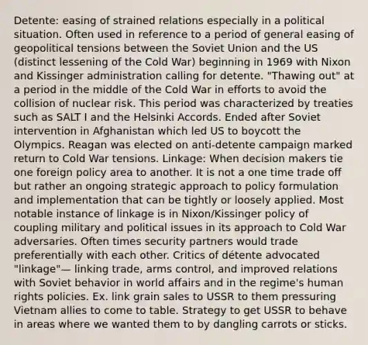 Detente: easing of strained relations especially in a political situation. Often used in reference to a period of general easing of geopolitical tensions between the Soviet Union and the US (distinct lessening of the Cold War) beginning in 1969 with Nixon and Kissinger administration calling for detente. "Thawing out" at a period in the middle of the Cold War in efforts to avoid the collision of nuclear risk. This period was characterized by treaties such as SALT I and the Helsinki Accords. Ended after Soviet intervention in Afghanistan which led US to boycott the Olympics. Reagan was elected on anti-detente campaign marked return to Cold War tensions. Linkage: When decision makers tie one foreign policy area to another. It is not a one time trade off but rather an ongoing strategic approach to policy formulation and implementation that can be tightly or loosely applied. Most notable instance of linkage is in Nixon/Kissinger policy of coupling military and political issues in its approach to Cold War adversaries. Often times security partners would trade preferentially with each other. Critics of détente advocated "linkage"— linking trade, arms control, and improved relations with Soviet behavior in world affairs and in the regime's human rights policies. Ex. link grain sales to USSR to them pressuring Vietnam allies to come to table. Strategy to get USSR to behave in areas where we wanted them to by dangling carrots or sticks.