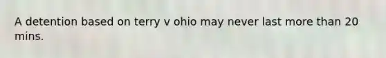 A detention based on terry v ohio may never last more than 20 mins.