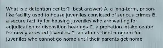 What is a detention center? (best answer) A. a long-term, prison-like facility used to house juveniles convicted of serious crimes B. a secure facility for housing juveniles who are waiting for adjudication or disposition hearings C. a probation intake center for newly arrested juveniles D. an after school program for juveniles who cannot go home until their parents get home