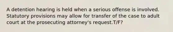 A detention hearing is held when a serious offense is involved. Statutory provisions may allow for transfer of the case to adult court at the prosecuting attorney's request.T/F?