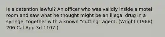 Is a detention lawful? An officer who was validly inside a motel room and saw what he thought might be an illegal drug in a syringe, together with a known "cutting" agent. (Wright (1988) 206 Cal.App.3d 1107.)