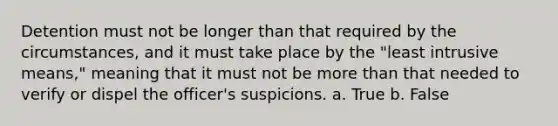 Detention must not be longer than that required by the circumstances, and it must take place by the "least intrusive means," meaning that it must not be more than that needed to verify or dispel the officer's suspicions. a. True b. False