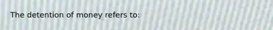 The detention of money refers to: