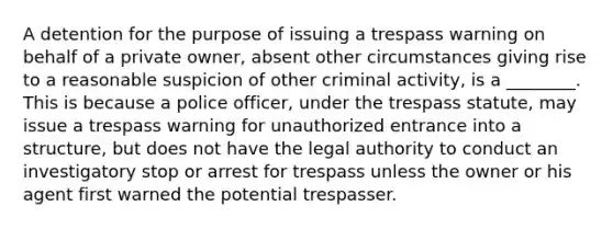 A detention for the purpose of issuing a trespass warning on behalf of a private owner, absent other circumstances giving rise to a reasonable suspicion of other criminal activity, is a ________. This is because a police officer, under the trespass statute, may issue a trespass warning for unauthorized entrance into a structure, but does not have the legal authority to conduct an investigatory stop or arrest for trespass unless the owner or his agent first warned the potential trespasser.