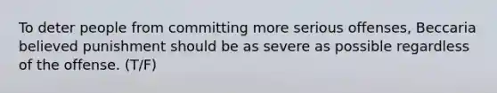 To deter people from committing more serious offenses, Beccaria believed punishment should be as severe as possible regardless of the offense. (T/F)