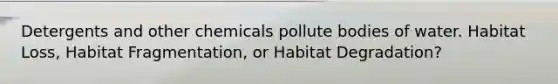 Detergents and other chemicals pollute bodies of water. Habitat Loss, Habitat Fragmentation, or Habitat Degradation?