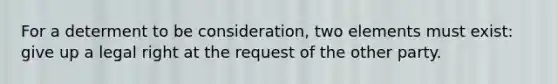 For a determent to be consideration, two elements must exist: give up a legal right at the request of the other party.