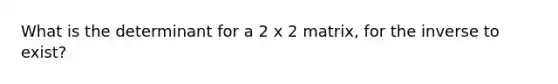 What is the determinant for a 2 x 2 matrix, for the inverse to exist?