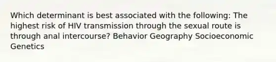 Which determinant is best associated with the following: The highest risk of HIV transmission through the sexual route is through anal intercourse? Behavior Geography Socioeconomic Genetics