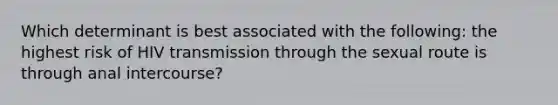 Which determinant is best associated with the following: the highest risk of HIV transmission through the sexual route is through anal intercourse?