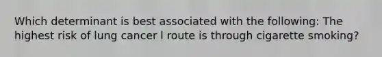 Which determinant is best associated with the following: The highest risk of lung cancer l route is through cigarette smoking?