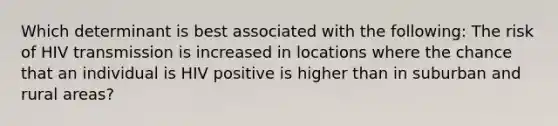 Which determinant is best associated with the following: The risk of HIV transmission is increased in locations where the chance that an individual is HIV positive is higher than in suburban and rural areas?