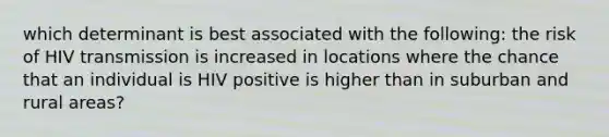 which determinant is best associated with the following: the risk of HIV transmission is increased in locations where the chance that an individual is HIV positive is higher than in suburban and rural areas?