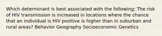 Which determinant is best associated with the following: The risk of HIV transmission is increased in locations where the chance that an individual is HIV positive is higher than in suburban and rural areas? Behavior Geography Socioeconomic Genetics