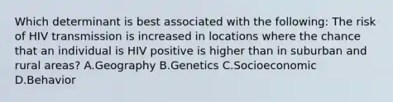 Which determinant is best associated with the following: The risk of HIV transmission is increased in locations where the chance that an individual is HIV positive is higher than in suburban and rural areas? A.Geography B.Genetics C.Socioeconomic D.Behavior