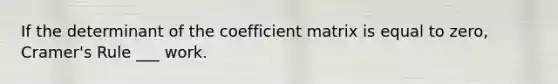 If the determinant of the coefficient matrix is equal to zero, Cramer's Rule ___ work.