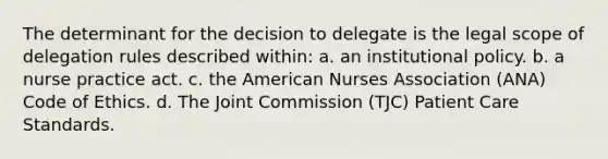 The determinant for the decision to delegate is the legal scope of delegation rules described within: a. an institutional policy. b. a nurse practice act. c. the American Nurses Association (ANA) Code of Ethics. d. The Joint Commission (TJC) Patient Care Standards.