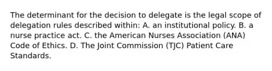 The determinant for the decision to delegate is the legal scope of delegation rules described within: A. an institutional policy. B. a nurse practice act. C. the American Nurses Association (ANA) Code of Ethics. D. The Joint Commission (TJC) Patient Care Standards.