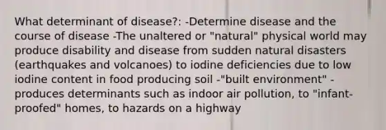 What determinant of disease?: -Determine disease and the course of disease -The unaltered or "natural" physical world may produce disability and disease from sudden natural disasters (earthquakes and volcanoes) to iodine deficiencies due to low iodine content in food producing soil -"built environment" - produces determinants such as indoor air pollution, to "infant-proofed" homes, to hazards on a highway