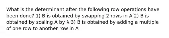 What is the determinant after the following row operations have been done? 1) B is obtained by swapping 2 rows in A 2) B is obtained by scaling A by λ 3) B is obtained by adding a multiple of one row to another row in A