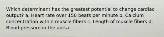 Which determinant has the greatest potential to change cardiac output? a. Heart rate over 150 beats per minute b. Calcium concentration within muscle fibers c. Length of muscle fibers d. Blood pressure in the aorta