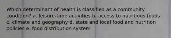 Which determinant of health is classified as a community condition? a. leisure-time activities b. access to nutritious foods c. climate and geography d. state and local food and nutrition policies e. food distribution system