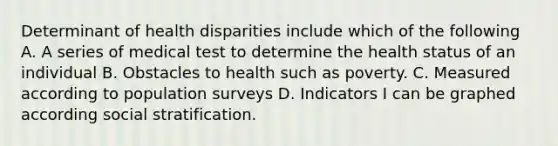 Determinant of health disparities include which of the following A. A series of medical test to determine the health status of an individual B. Obstacles to health such as poverty. C. Measured according to population surveys D. Indicators I can be graphed according social stratification.