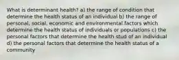 What is determinant health? a) the range of condition that determine the health status of an individual b) the range of personal, social, economic and environmental factors which determine the health status of individuals or populations c) the personal factors that determine the health stud of an individual d) the personal factors that determine the health status of a community