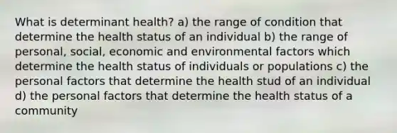 What is determinant health? a) the range of condition that determine the health status of an individual b) the range of personal, social, economic and environmental factors which determine the health status of individuals or populations c) the personal factors that determine the health stud of an individual d) the personal factors that determine the health status of a community