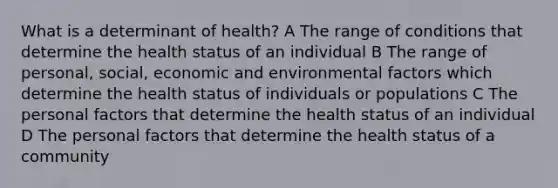 What is a determinant of health? A The range of conditions that determine the health status of an individual B The range of personal, social, economic and environmental factors which determine the health status of individuals or populations C The personal factors that determine the health status of an individual D The personal factors that determine the health status of a community