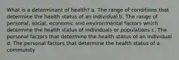 What is a determinant of health? a. The range of conditions that determine the health status of an individual b. The range of personal, social, economic and environmental factors which determine the health status of individuals or populations c. The personal factors that determine the health status of an individual d. The personal factors that determine the health status of a community