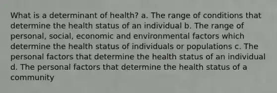 What is a determinant of health? a. The range of conditions that determine the health status of an individual b. The range of personal, social, economic and environmental factors which determine the health status of individuals or populations c. The personal factors that determine the health status of an individual d. The personal factors that determine the health status of a community