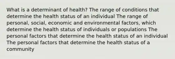 What is a determinant of health? The range of conditions that determine the health status of an individual The range of personal, social, economic and environmental factors, which determine the health status of individuals or populations The personal factors that determine the health status of an individual The personal factors that determine the health status of a community