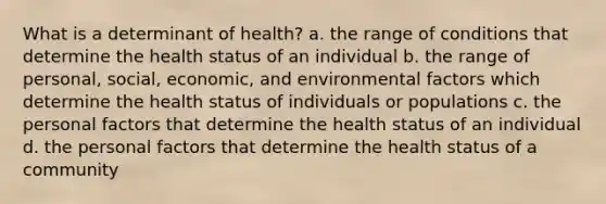 What is a determinant of health? a. the range of conditions that determine the health status of an individual b. the range of personal, social, economic, and environmental factors which determine the health status of individuals or populations c. the personal factors that determine the health status of an individual d. the personal factors that determine the health status of a community